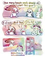 Load image into Gallery viewer, Rainbowofcrazy Comics 
Comic is formatted like the Boardroom Suggestion meme.
1. English Spot rabbit stands at a large boardroom table. Next to him in the panel are two other rabbits: a mini lop, and a white rabbit.
English spot, eyes narrowed,: "How many tomato seeds should we plant this year?"
2. Mini lop, one paw up, smliing: "5 of each."
White rabbit, big smiles: "All of them!"
Next to the white rabbit, is Jo, her head propped on one hand. Jo: "Only what we have room for."
3. Top panel shows the English
