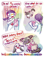 Load image into Gallery viewer, Rainbowofcrazy Comics 
5. Jo holds up a tiny sweater, frowning: "Oh no! My sweater shrank!"
6. Jo: "Now what do I do with it?"
POV is showing Jo's back as she holds up the sweater. In the distance, a smiling ragdoll cat enters the room
7. Mini lop rabbit with stars in his eyes: "WHOA looking sharp!!"
Ragdoll cat is now wearing the tiny sweater, her fur poofing out everywhere. She frowns: "This is so embarrassing.."
Links: ko-fi.com/rainbowofcrazy, and Rainbowofcrazy.com
