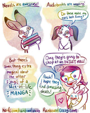 Load image into Gallery viewer, Rainbowofcrazy Comics.
1. Caption: "Novels are awesome!"
An English spot rabbit siles as he holds a pile of 3 books in his arms.
2. Caption: "Audiobooks are amazing!"
A mini lop rabbit wears headphones, his floppy ears are awkwardly sticking up and out over the headphones. He stares at the viewer. "Do these make my ears look funny?"
3. Caption: "But there's something extra magical about the utter JOY of a slice-of-life MANGA."
4. Jo holds a white rabbit in her lap. They both look at a tablet, all smiles. 
J
