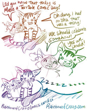 Load image into Gallery viewer, Rainbowofcrazy Comics.
1. Ragdoll cat: "Did you know that today is Make a Terrible Comic Day?"
Tabby cat, lounging on top of the ragdoll cat: "Oh dang, I had no idea that was a thing!"
2. Ragdoll cat smiles: "We should celebrate somehow!"
Tabby cat smiles: "Yes we should!"
3. Ragdoll cat and tabby cat sleep in a cuddle puddle, both drooling. "Zzzzzzzzz."
Links: Rainbowofcrazycomics.carrd.co, and Rainbowofcrazy.com
