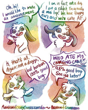 Load image into Gallery viewer, Rainbowofcrazy Comics.
1. A white and black rabbit smiles and waves. "Oh hi! I would like to make an announcement."
2. "I am, in fact, not a dog. I am a rabbit. I'm actually a mini lop! We have floppy ears and we're cute AF." He smiles and waggles his floppy ears with his paws.
3. Palms up, he smiles. "K, that's all. Again: not a doggo, but bunbun, 100% good boy -"
4. Voice from off panel: "WHO ATE MY CHARGING CABLE?!"
Rabbit: "... 98% good boy. See ya later!" He waves and smiles.
